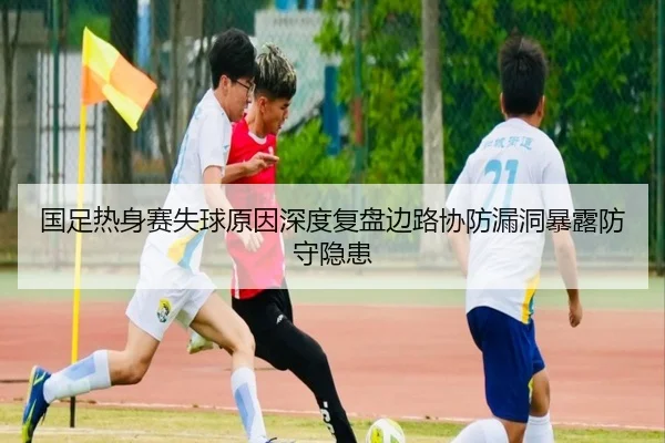 国足热身赛失球原因深度复盘边路协防漏洞暴露防守隐患