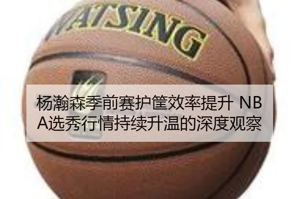 杨瀚森季前赛护筐效率提升 NBA选秀行情持续升温的深度观察 - Bandao